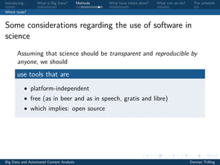 Introducing. . . What is Big Data? Methods What have others done? What can we do? The schedule
Which tools?
Some considerations regarding the use of software in
science
Assuming that science should be transparent and reproducible by
anyone, we should
use tools that are
• platform-independent
• free (as in beer and as in speech, gratis and libre)
• which implies: open source
Big Data and Automated Content Analysis Damian Trilling
 