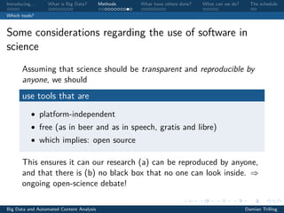 Introducing. . . What is Big Data? Methods What have others done? What can we do? The schedule
Which tools?
Some considerations regarding the use of software in
science
Assuming that science should be transparent and reproducible by
anyone, we should
use tools that are
• platform-independent
• free (as in beer and as in speech, gratis and libre)
• which implies: open source
This ensures it can our research (a) can be reproduced by anyone,
and that there is (b) no black box that no one can look inside. ⇒
ongoing open-science debate!
Big Data and Automated Content Analysis Damian Trilling
 