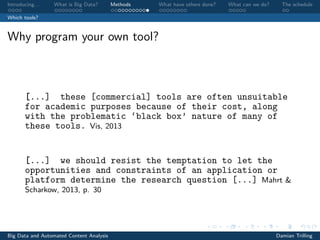 Introducing. . . What is Big Data? Methods What have others done? What can we do? The schedule
Which tools?
Why program your own tool?
[...] these [commercial] tools are often unsuitable
for academic purposes because of their cost, along
with the problematic ‘black box’ nature of many of
these tools. Vis, 2013
[...] we should resist the temptation to let the
opportunities and constraints of an application or
platform determine the research question [...] Mahrt &
Scharkow, 2013, p. 30
Big Data and Automated Content Analysis Damian Trilling
 