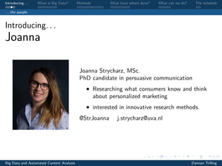 Introducing. . . What is Big Data? Methods What have others done? What can we do? The schedule
. . . the people
Introducing. . .
Joanna
Joanna Strycharz, MSc.
PhD candidate in persuasive communication
• Researching what consumers know and think
about personalized marketing
• interested in innovative research methods.
@StrJoanna j.strycharz@uva.nl
Big Data and Automated Content Analysis Damian Trilling
 