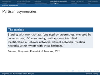 Introducing. . . What is Big Data? Methods What have others done? What can we do? The schedule
Partisan asymmetries
Partisan asymmetries
The method
Starting with two hashtags (one used by progressives, one used by
conservatives), 55 co-occuring hashtags were identiﬁed.
Identiﬁcation of follower networks, retweet networks, mention
networks within tweets with these hashtags.
Conover, Gonçalves, Flammini, & Menczer, 2012
Big Data and Automated Content Analysis Damian Trilling
 