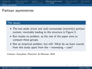 Introducing. . . What is Big Data? Methods What have others done? What can we do? The schedule
Partisan asymmetries
Partisan asymmetries
The issues
• The two seeds #tcot and #p2 oversample (extremly) partisan
content, inevitably leading to the structure in Figure 3.
• But maybe no problem, as the rest of the paper aims to
compare these groups.
• Not an empirical problem, but still: What do we learn exactly
from this study apart from the – interesting – case?
Conover, Gonçalves, Flammini, & Menczer, 2012
Big Data and Automated Content Analysis Damian Trilling
 