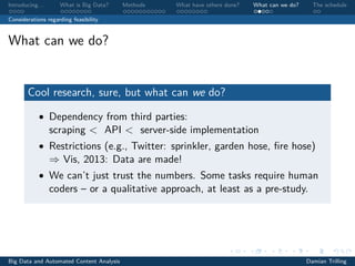 Introducing. . . What is Big Data? Methods What have others done? What can we do? The schedule
Considerations regarding feasibility
What can we do?
Cool research, sure, but what can we do?
• Dependency from third parties:
scraping < API < server-side implementation
• Restrictions (e.g., Twitter: sprinkler, garden hose, ﬁre hose)
⇒ Vis, 2013: Data are made!
• We can’t just trust the numbers. Some tasks require human
coders – or a qualitative approach, at least as a pre-study.
Big Data and Automated Content Analysis Damian Trilling
 