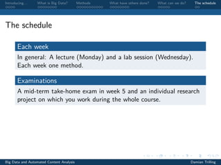 Introducing. . . What is Big Data? Methods What have others done? What can we do? The schedule
The schedule
Each week
In general: A lecture (Monday) and a lab session (Wednesday).
Each week one method.
Examinations
A mid-term take-home exam in week 5 and an individual research
project on which you work during the whole course.
Big Data and Automated Content Analysis Damian Trilling
 