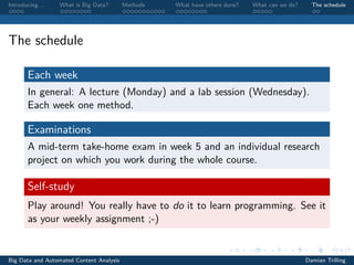 Introducing. . . What is Big Data? Methods What have others done? What can we do? The schedule
The schedule
Each week
In general: A lecture (Monday) and a lab session (Wednesday).
Each week one method.
Examinations
A mid-term take-home exam in week 5 and an individual research
project on which you work during the whole course.
Self-study
Play around! You really have to do it to learn programming. See it
as your weekly assignment ;-)
Big Data and Automated Content Analysis Damian Trilling
 