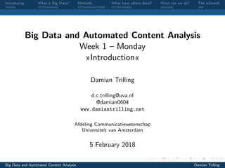 Introducing. . . What is Big Data? Methods What have others done? What can we do? The schedule
Big Data and Automated Content Analysis
Week 1 – Monday
»Introduction«
Damian Trilling
d.c.trilling@uva.nl
@damian0604
www.damiantrilling.net
Afdeling Communicatiewetenschap
Universiteit van Amsterdam
5 February 2018
Big Data and Automated Content Analysis Damian Trilling
 