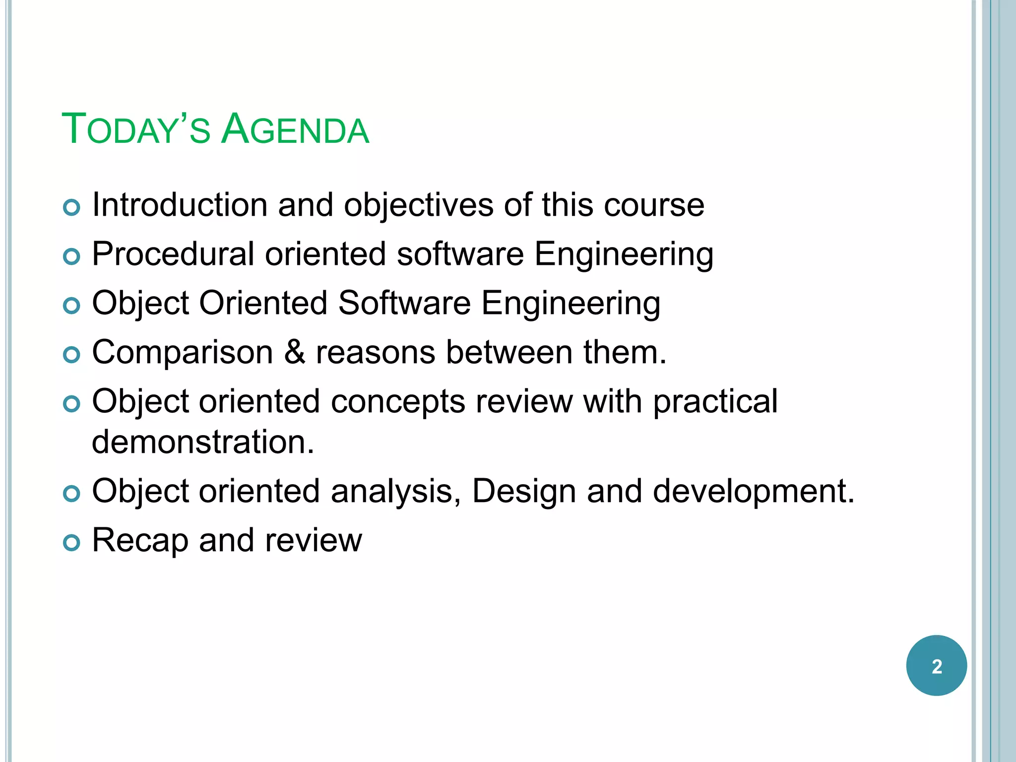TODAY’S AGENDA
 Introduction and objectives of this course
 Procedural oriented software Engineering
 Object Oriented Software Engineering
 Comparison & reasons between them.
 Object oriented concepts review with practical
demonstration.
 Object oriented analysis, Design and development.
 Recap and review
2
 