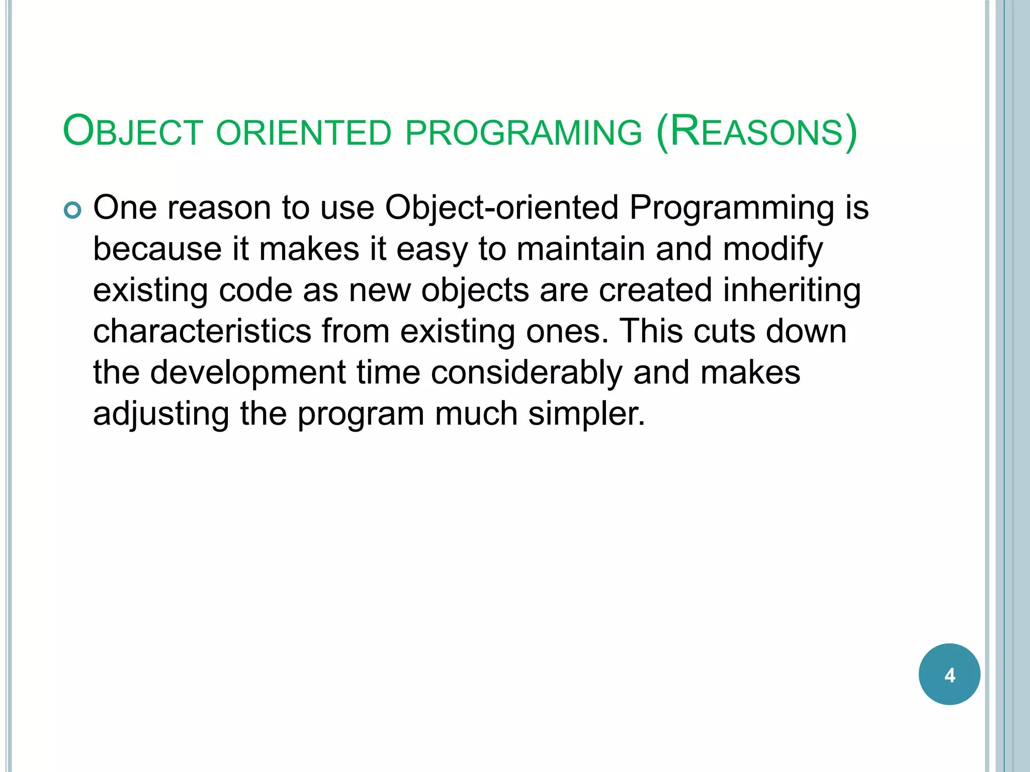 OBJECT ORIENTED PROGRAMING (REASONS)
 One reason to use Object-oriented Programming is
because it makes it easy to maintain and modify
existing code as new objects are created inheriting
characteristics from existing ones. This cuts down
the development time considerably and makes
adjusting the program much simpler.
4
 