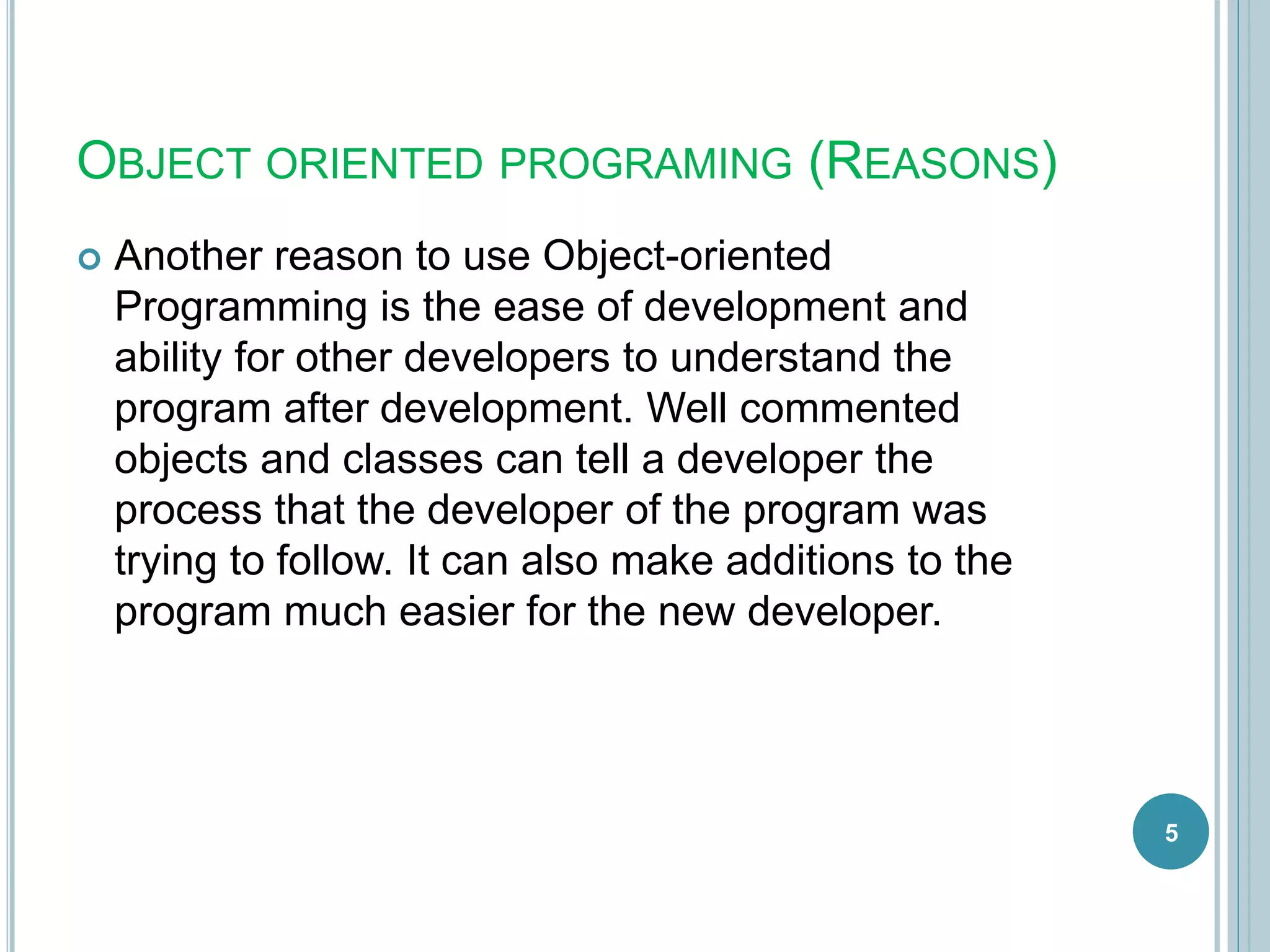 OBJECT ORIENTED PROGRAMING (REASONS)
 Another reason to use Object-oriented
Programming is the ease of development and
ability for other developers to understand the
program after development. Well commented
objects and classes can tell a developer the
process that the developer of the program was
trying to follow. It can also make additions to the
program much easier for the new developer.
5
 