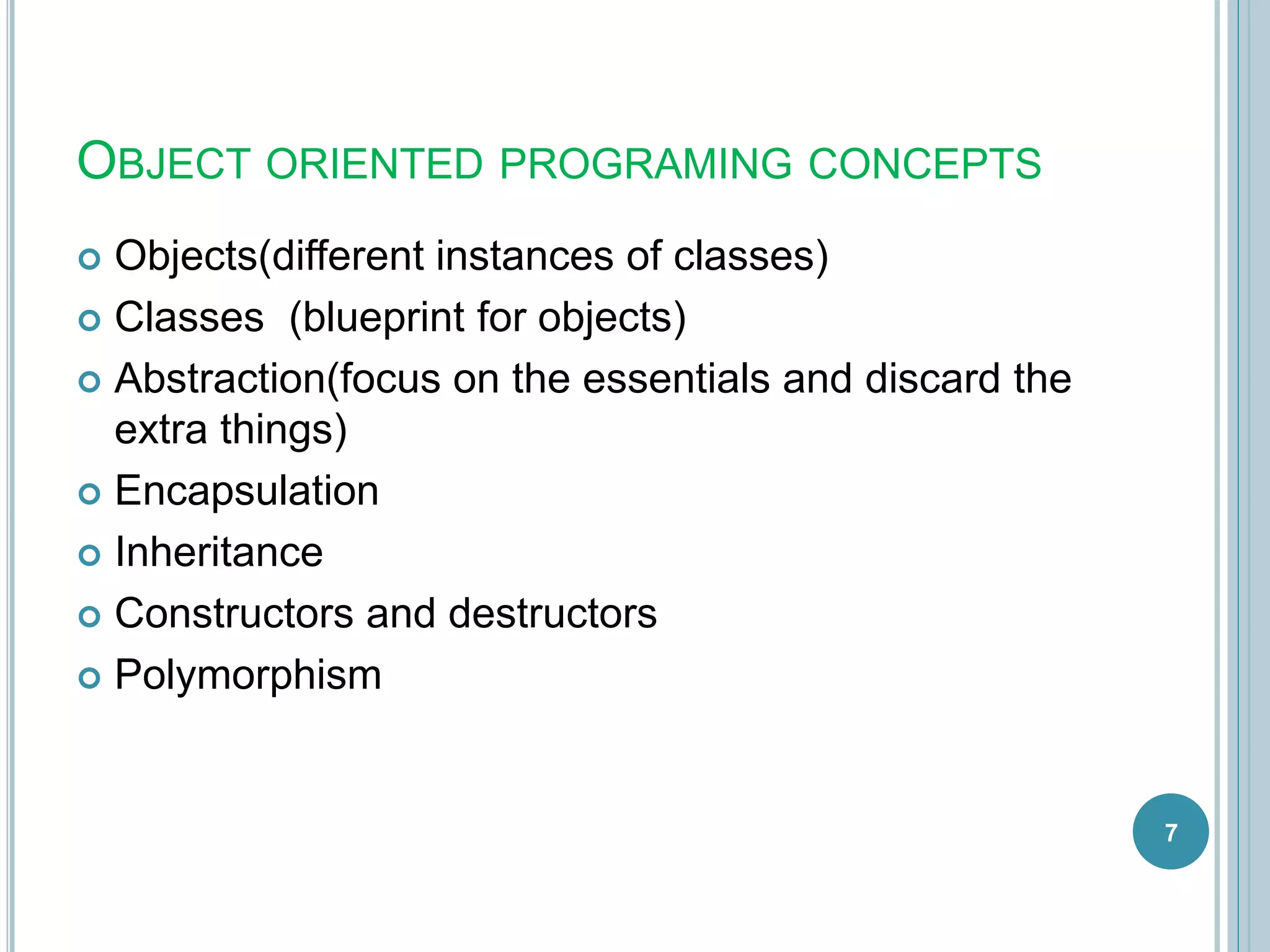 OBJECT ORIENTED PROGRAMING CONCEPTS
 Objects(different instances of classes)
 Classes (blueprint for objects)
 Abstraction(focus on the essentials and discard the
extra things)
 Encapsulation
 Inheritance
 Constructors and destructors
 Polymorphism
7
 