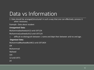 Data vs Information
1. Data should be arranged/structured in such a way that one can effectively process it
when necessary.
Example : Data about student
Unorganized Data:
Muhammadwaheeduiit12-arid-197124
Muhammad,waheeduiit12-arid-197124
 difficult to distinguish between L name and dept then between arid no and age.
Organized Data:
Muhammad#waheed#uiit#12-arid-1971#24
OR
Muhammad
Waheed
Uiit
12-arid-1971
24
10
 