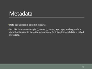 Metadata
•Dataabout data is called metadata.
•Just like in above examplef_name, l_name ,dept, age, and reg no is a
data that is used to describe actual data. So this additional data is called
metadata.
13
 
