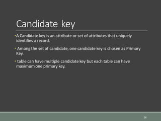 Candidate key
•A Candidate key is an attribute or set of attributes that uniquely
identifies a record.
• Among the set of candidate, one candidate key is chosen as Primary
Key.
• table can have multiple candidate key but each table can have
maximum one primary key.
26
 