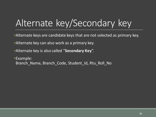 Alternate key/Secondary key
•Alternate keys are candidate keys that are not selected as primary key.
•Alternate key can also work as a primary key.
•Alternate key is also called “Secondary Key”.
•Example:
Branch_Name, Branch_Code, Student_Id, Rtu_Roll_No
29
 