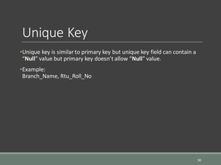 Unique Key
•Unique key is similar to primary key but unique key field can contain a
“Null” value but primary key doesn’t allow “Null” value.
•Example:
Branch_Name, Rtu_Roll_No
30
 