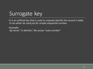 Surrogate key
•It is an artificial key that is used to uniquely identify the record in table.
It can either be used just for simple sequential number.
•Example:
Sql server “is identity”, Ms access “auto number”
33
 