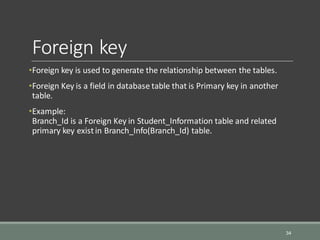 Foreign key
•Foreign key is used to generate the relationship between the tables.
•Foreign Key is a field in database table that is Primary key in another
table.
•Example:
Branch_Id is a Foreign Key in Student_Information table and related
primary key existin Branch_Info(Branch_Id) table.
34
 