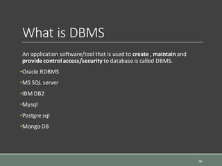 What is DBMS
An application software/tool that is used to create , maintain and
provide control access/security to database is called DBMS.
•Oracle RDBMS
•MS SQL server
•IBM DB2
•Mysql
•Postgre sql
•Mongo DB
38
 
