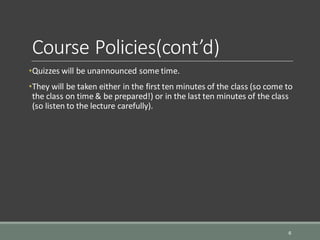 Course Policies(cont’d)
•Quizzes will be unannounced some time.
•They will be taken either in the first ten minutes of the class (so come to
the class on time & be prepared!) or in the last ten minutes of the class
(so listen to the lecture carefully).
6
 