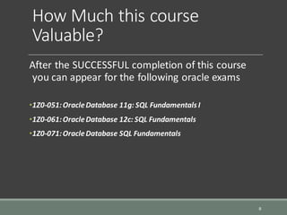 How Much this course
Valuable?
After the SUCCESSFUL completion of this course
you can appear for the following oracle exams
•1Z0-051:OracleDatabase 11g: SQL Fundamentals I
•1Z0-061:OracleDatabase 12c: SQL Fundamentals
•1Z0-071:OracleDatabase SQL Fundamentals
8
 