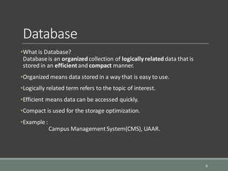 Database
•What is Database?
Databaseis an organizedcollection of logically relateddata that is
stored in an efficientand compact manner.
•Organized means data stored in a way that is easy to use.
•Logically related term refers to the topic of interest.
•Efficient means data can be accessed quickly.
•Compact is used for the storage optimization.
•Example :
Campus ManagementSystem(CMS), UAAR.
9
 