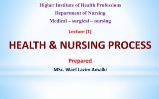 Higher Institute of Health Professions
Department of Nursing
Medical – surgical – nursing
Lecture (1)
HEALTH & NURSING PROCESS
Prepared
MSc. Wael Lazim Amalki
 