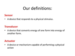 Our definitions:
Sensor
• A device that responds to a physical stimulus.
Transducer
• A device that converts energy of one form into energy of
another form.
Actuator
• A device or mechanism capable of performing a physical
action
 