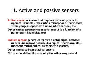 1. Active and passive sensors
Active sensor: a sensor that requires external power to
operate. Examples: the carbon microphone, thermistors,
strain gauges, capacitive and inductive sensors, etc.
Other name: parametric sensors (output is a function of a
parameter - like resistance)
Passive sensor: generates its own electric signal and does
not require a power source. Examples: thermocouples,
magnetic microphones, piezoelectric sensors.
Other name: self-generating sensors
Note: some define these exactly the other way around
 