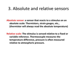 3. Absolute and relative sensors
Absolute sensor: a sensor that reacts to a stimulus on an
absolute scale: Thermistors, strain gauges, etc.,
(thermistor will always read the absolute temperature)
Relative scale: The stimulus is sensed relative to a fixed or
variable reference. Thermocouple measures the
temperature difference, pressure is often measured
relative to atmospheric pressure.
 