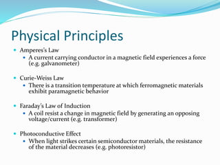 Physical Principles
 Amperes’s Law
 A current carrying conductor in a magnetic field experiences a force
(e.g. galvanometer)
 Curie-Weiss Law
 There is a transition temperature at which ferromagnetic materials
exhibit paramagnetic behavior
 Faraday’s Law of Induction
 A coil resist a change in magnetic field by generating an opposing
voltage/current (e.g. transformer)
 Photoconductive Effect
 When light strikes certain semiconductor materials, the resistance
of the material decreases (e.g. photoresistor)
 