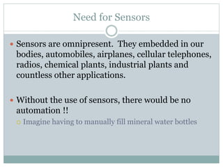 Need for Sensors
 Sensors are omnipresent. They embedded in our
bodies, automobiles, airplanes, cellular telephones,
radios, chemical plants, industrial plants and
countless other applications.
 Without the use of sensors, there would be no
automation !!
 Imagine having to manually fill mineral water bottles
 