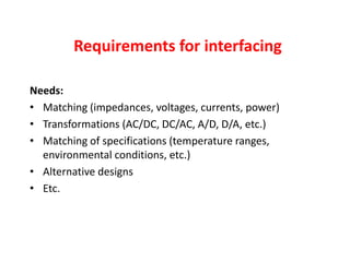 Requirements for interfacing
Needs:
• Matching (impedances, voltages, currents, power)
• Transformations (AC/DC, DC/AC, A/D, D/A, etc.)
• Matching of specifications (temperature ranges,
environmental conditions, etc.)
• Alternative designs
• Etc.
 