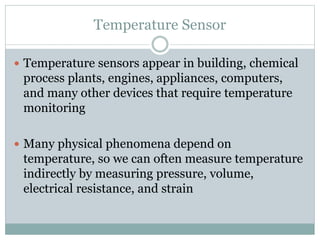 Temperature Sensor
 Temperature sensors appear in building, chemical
process plants, engines, appliances, computers,
and many other devices that require temperature
monitoring
 Many physical phenomena depend on
temperature, so we can often measure temperature
indirectly by measuring pressure, volume,
electrical resistance, and strain
 