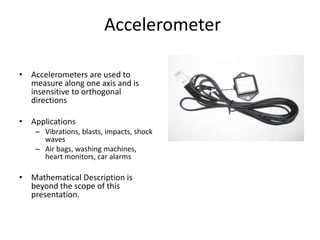Accelerometer
• Accelerometers are used to
measure along one axis and is
insensitive to orthogonal
directions
• Applications
– Vibrations, blasts, impacts, shock
waves
– Air bags, washing machines,
heart monitors, car alarms
• Mathematical Description is
beyond the scope of this
presentation.
Vibrating Base
m
k b
Position Sensor
 