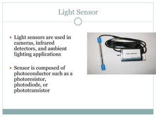 Light Sensor
 Light sensors are used in
cameras, infrared
detectors, and ambient
lighting applications
 Sensor is composed of
photoconductor such as a
photoresistor,
photodiode, or
phototransistor
p n
I
+ V -
 