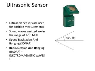 Ultrasonic Sensor
• Ultrasonic sensors are used
for position measurements
• Sound waves emitted are in
the range of 2-13 MHz
• Sound Navigation And
Ranging (SONAR)
• Radio Dection And Ranging
(RADAR) –
ELECTROMAGNETIC WAVES
!!
15° - 20°
 