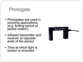 Photogate
 Photogates are used in
counting applications
(e.g. finding period of
period motion)
 Infrared transmitter and
receiver at opposite
ends of the sensor
 Time at which light is
broken is recorded
 