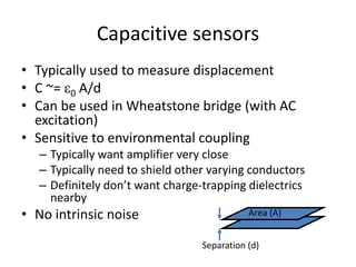 Capacitive sensors
• Typically used to measure displacement
• C ~= e0 A/d
• Can be used in Wheatstone bridge (with AC
excitation)
• Sensitive to environmental coupling
– Typically want amplifier very close
– Typically need to shield other varying conductors
– Definitely don’t want charge-trapping dielectrics
nearby
• No intrinsic noise
Separation (d)
Area (A)
 
