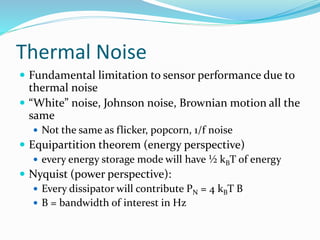 Thermal Noise
 Fundamental limitation to sensor performance due to
thermal noise
 “White” noise, Johnson noise, Brownian motion all the
same
 Not the same as flicker, popcorn, 1/f noise
 Equipartition theorem (energy perspective)
 every energy storage mode will have ½ kBT of energy
 Nyquist (power perspective):
 Every dissipator will contribute PN = 4 kBT B
 B = bandwidth of interest in Hz
 