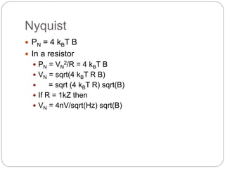 Nyquist
 PN = 4 kBT B
 In a resistor
 PN = VN
2/R = 4 kBT B
 VN = sqrt(4 kBT R B)
 = sqrt (4 kBT R) sqrt(B)
 If R = 1kZ then
 VN = 4nV/sqrt(Hz) sqrt(B)
 
