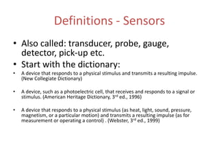 Definitions - Sensors
• Also called: transducer, probe, gauge,
detector, pick-up etc.
• Start with the dictionary:
• A device that responds to a physical stimulus and transmits a resulting impulse.
(New Collegiate Dictionary)
• A device, such as a photoelectric cell, that receives and responds to a signal or
stimulus. (American Heritage Dictionary, 3rd ed., 1996)
• A device that responds to a physical stimulus (as heat, light, sound, pressure,
magnetism, or a particular motion) and transmits a resulting impulse (as for
measurement or operating a control) . (Webster, 3rd ed., 1999)
 