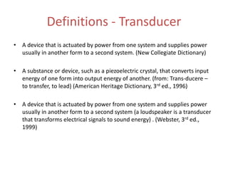 Definitions - Transducer
• A device that is actuated by power from one system and supplies power
usually in another form to a second system. (New Collegiate Dictionary)
• A substance or device, such as a piezoelectric crystal, that converts input
energy of one form into output energy of another. (from: Trans-ducere –
to transfer, to lead) (American Heritage Dictionary, 3rd ed., 1996)
• A device that is actuated by power from one system and supplies power
usually in another form to a second system (a loudspeaker is a transducer
that transforms electrical signals to sound energy) . (Webster, 3rd ed.,
1999)
 