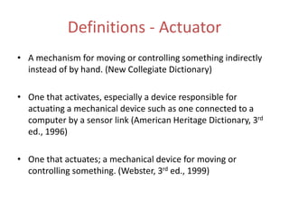 Definitions - Actuator
• A mechanism for moving or controlling something indirectly
instead of by hand. (New Collegiate Dictionary)
• One that activates, especially a device responsible for
actuating a mechanical device such as one connected to a
computer by a sensor link (American Heritage Dictionary, 3rd
ed., 1996)
• One that actuates; a mechanical device for moving or
controlling something. (Webster, 3rd ed., 1999)
 