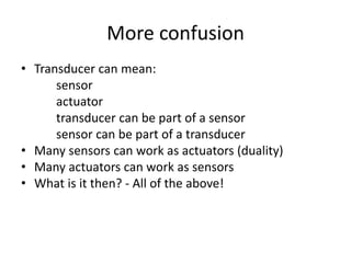 More confusion
• Transducer can mean:
sensor
actuator
transducer can be part of a sensor
sensor can be part of a transducer
• Many sensors can work as actuators (duality)
• Many actuators can work as sensors
• What is it then? - All of the above!
 