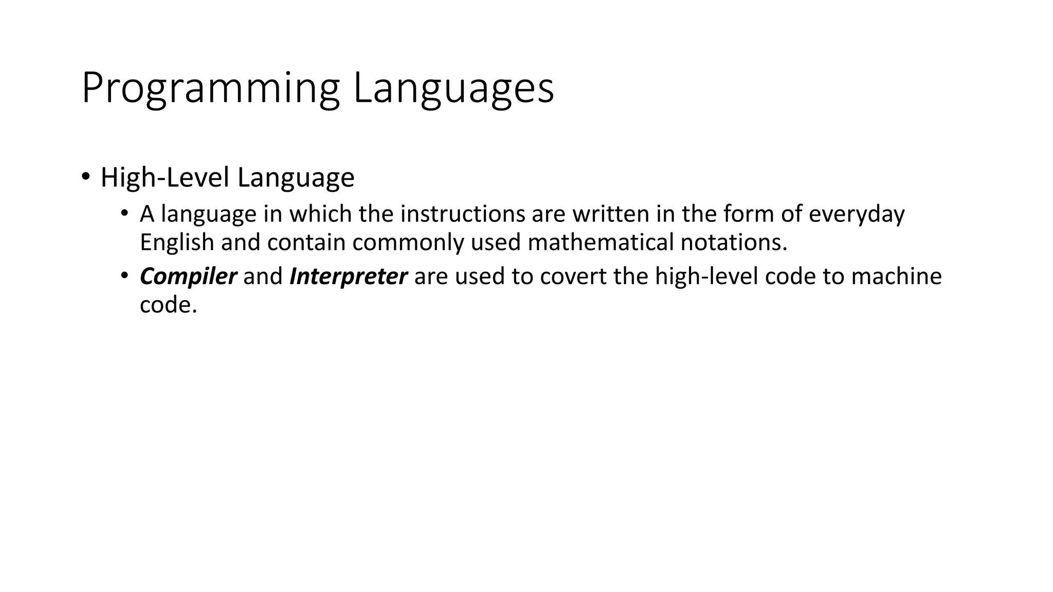 Programming Languages • High-Level Language • A language in which the instructions are written in the form of everyday English and contain commonly used mathematical notations. • Compiler and Interpreter are used to covert the high-level code to machine code. 