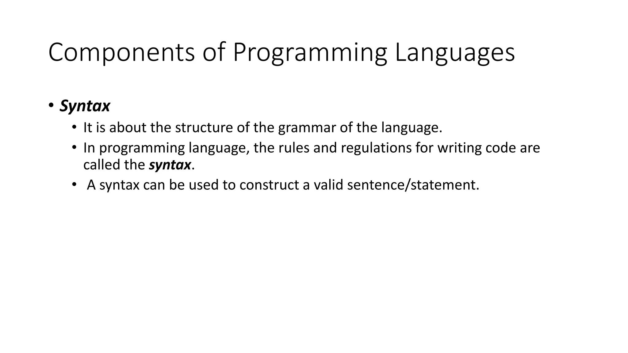Components of Programming Languages • Syntax • It is about the structure of the grammar of the language. • In programming language, the rules and regulations for writing code are called the syntax. • A syntax can be used to construct a valid sentence/statement. 