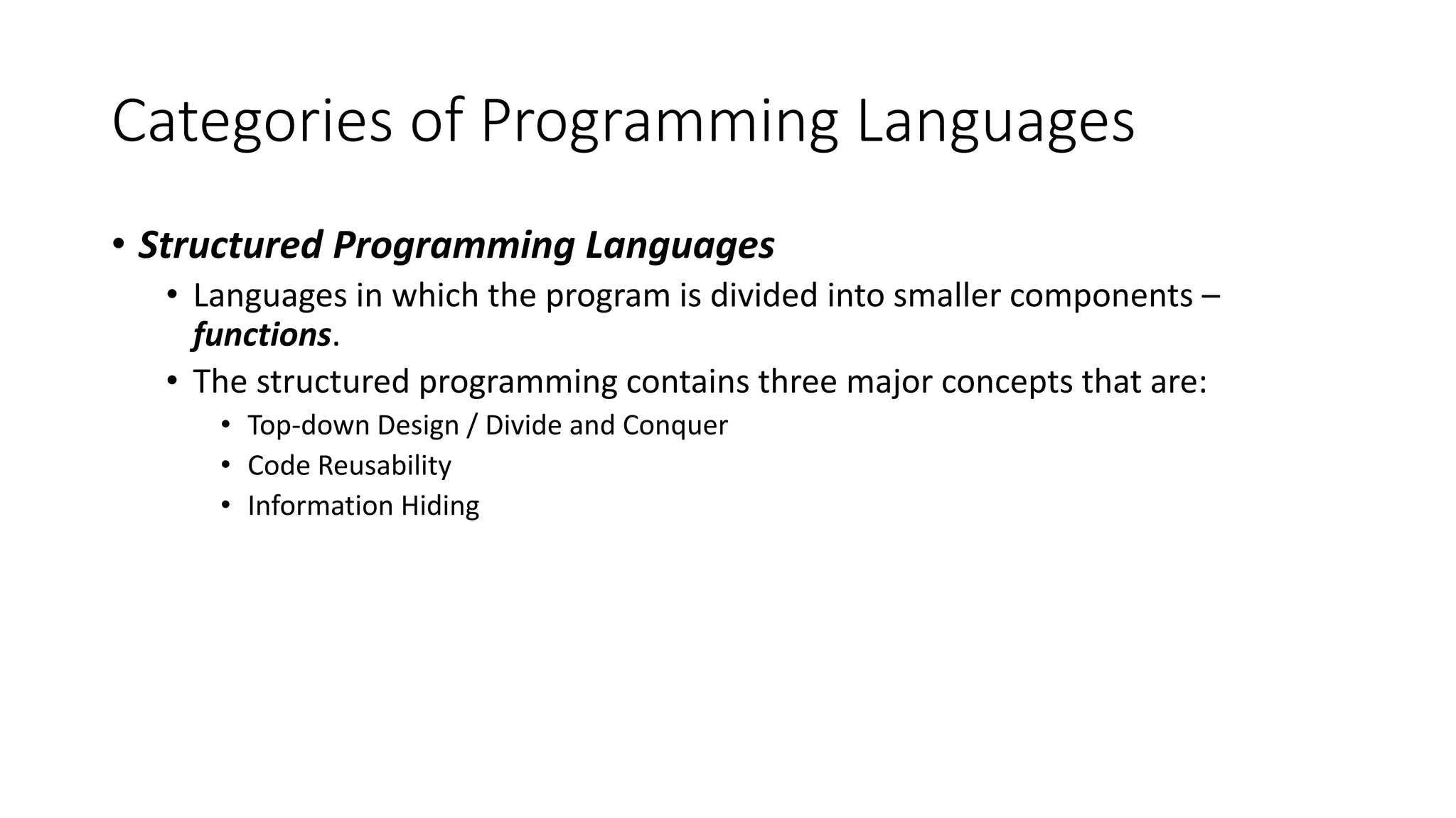 Categories of Programming Languages • Structured Programming Languages • Languages in which the program is divided into smaller components – functions. • The structured programming contains three major concepts that are: • Top-down Design / Divide and Conquer • Code Reusability • Information Hiding 