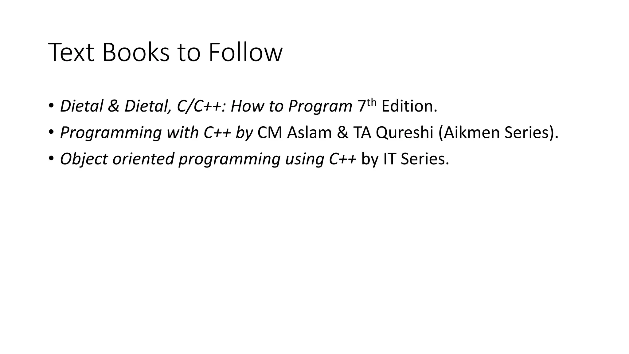 Text Books to Follow • Dietal & Dietal, C/C++: How to Program 7th Edition. • Programming with C++ by CM Aslam & TA Qureshi (Aikmen Series). • Object oriented programming using C++ by IT Series. 