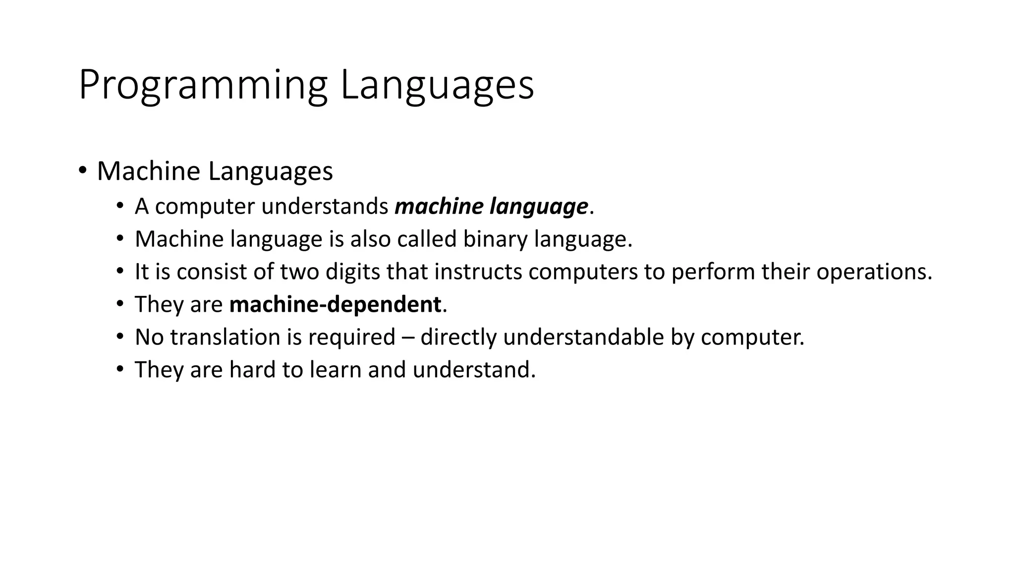 Programming Languages • Machine Languages • A computer understands machine language. • Machine language is also called binary language. • It is consist of two digits that instructs computers to perform their operations. • They are machine-dependent. • No translation is required – directly understandable by computer. • They are hard to learn and understand. 
