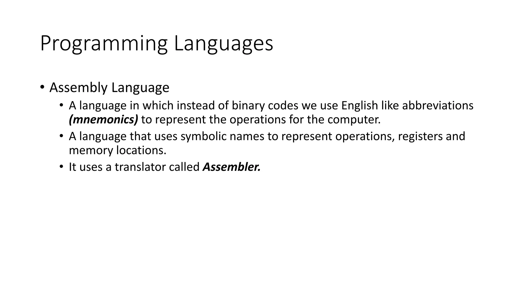 Programming Languages • Assembly Language • A language in which instead of binary codes we use English like abbreviations (mnemonics) to represent the operations for the computer. • A language that uses symbolic names to represent operations, registers and memory locations. • It uses a translator called Assembler. 